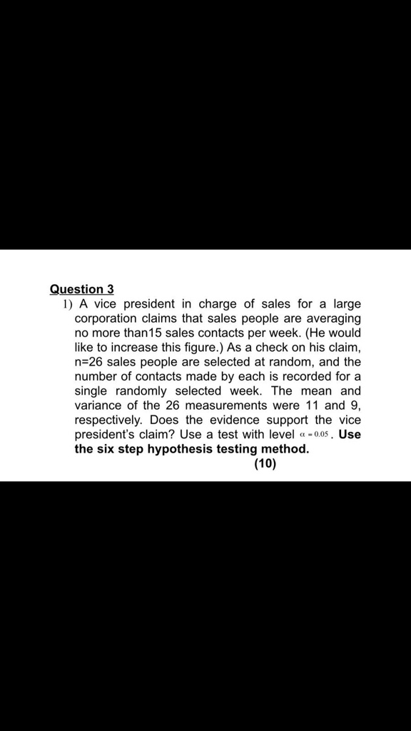 1) A vice president in charge of sales for a large corporation claims that sales people are averaging no more than15 sales contacts per week. (He would like to increase this figure.) As a check on his claim, n=26 sales people are selected at random, and the number of contacts made by each is recorded for a single randomly selected week. The mean and variance of the 26 measurements were 11 and 9, respectively. Does the evidence support the vice president's claim? Use a test with level ? = 0.05 . Use the six step hypothesis testing method.