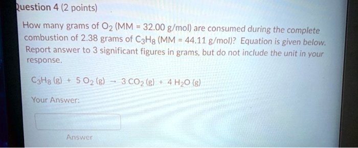 How many grams of O2 (MM = 32.00 g/mol) are consumed during the complete combustion of 2.38 grams of C3H8 (MM = 44.11 g/mol)? Equation is given below. Report answer to 3 significant figures in grams, but do not include the unit in your response.
C3H8 (g) + 5 O2 (g) ? 3 CO2 (g) + 4 H2O (g)
