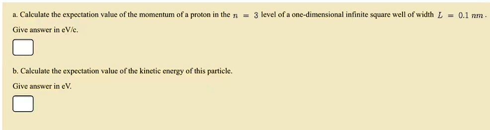 a. Calculate the expectation value of the momentum of a proton in the n = 3 level of a one-dimensional infinite square well of width L = 0.1 nm.
Give answer in eV/c.
b. Calculate the expectation value of the kinetic energy of this particle.
Give answer in eV.