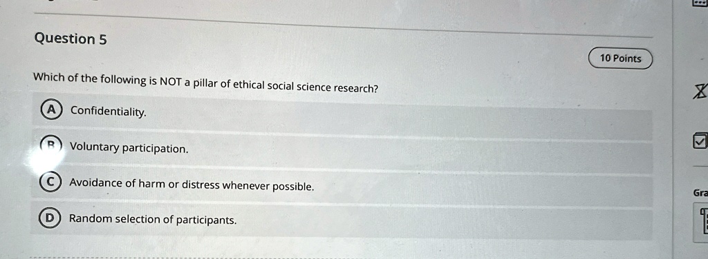 Question 5
Which of the following is NOT a pillar of ethical social science research?
A Confidentiality.
B Voluntary participation.
C Avoidance of harm or distress whenever possible.
D Random selection of participants.
10 Points