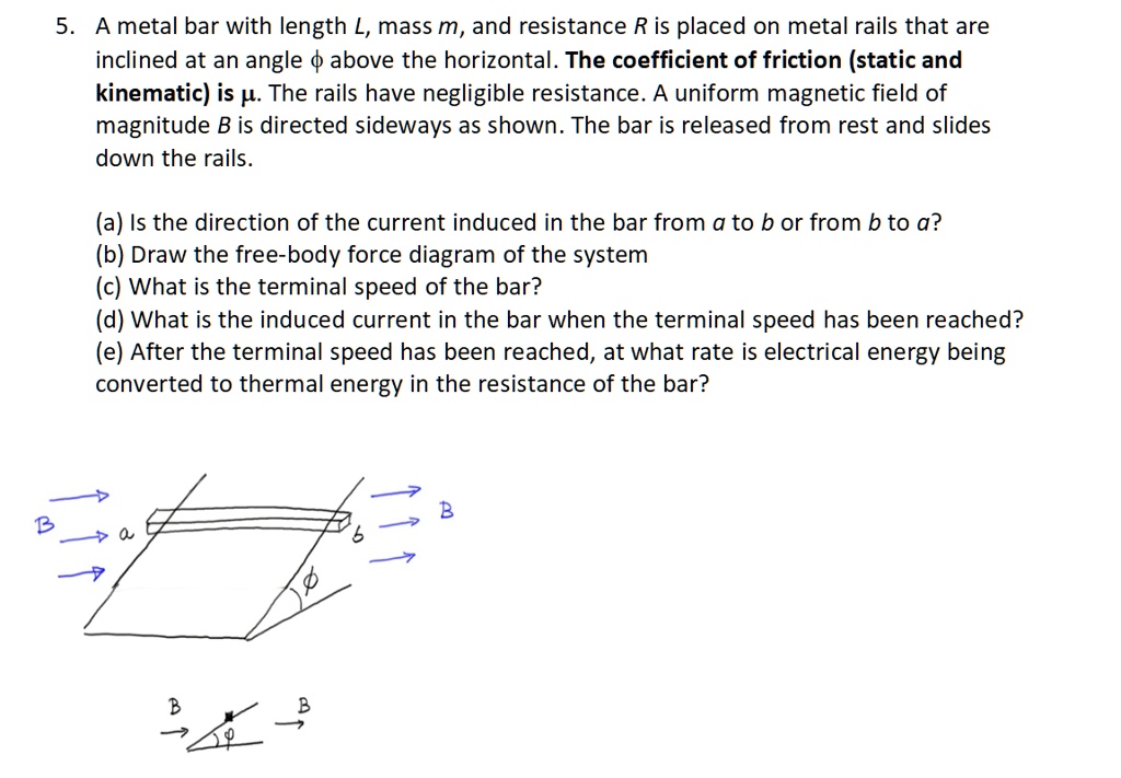 5. A metal bar with length L, mass m, and resistance R is placed on metal rails that are inclined at an angle ? above the horizontal. The coefficient of friction (static and kinematic) is ?. The rails have negligible resistance. A uniform magnetic field of magnitude B is directed sideways as shown. The bar is released from rest and slides down the rails.

(a) Is the direction of the current induced in the bar from a to b or from b to a?
(b) Draw the free-body force diagram of the system
(c) What is the terminal speed of the bar?
(d) What is the induced current in the bar when the terminal speed has been reached?
(e) After the terminal speed has been reached, at what rate is electrical energy being converted to thermal energy in the resistance of the bar?