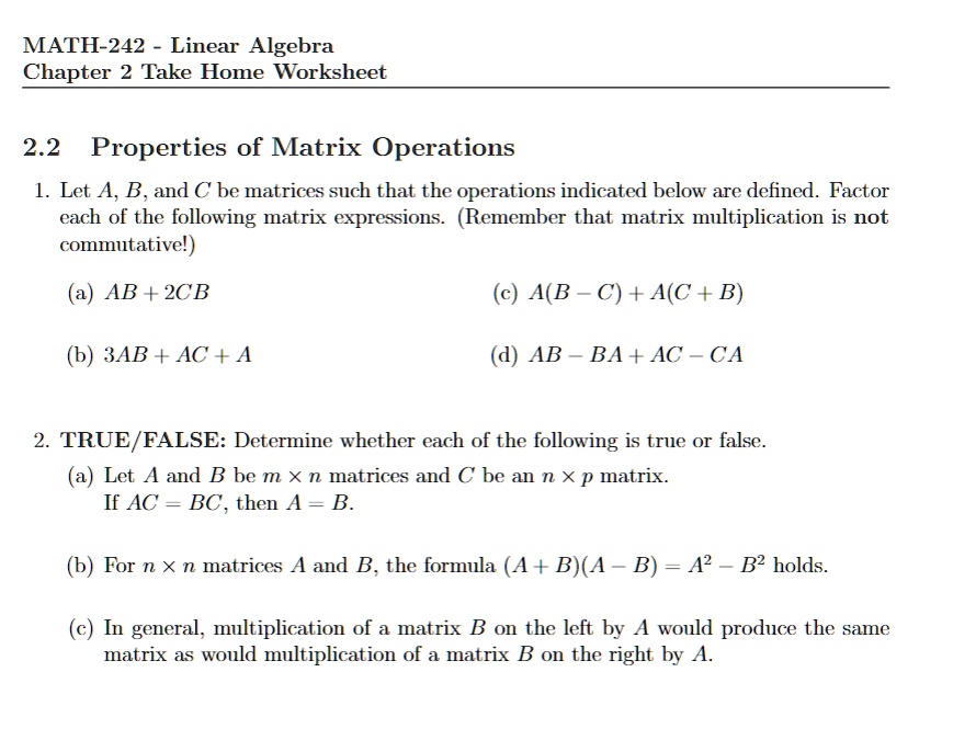 MATH-242 - Linear Algebra
Chapter 2 Take Home Worksheet
2.2 Properties of Matrix Operations
1. Let A, B, and C be matrices such that the operations indicated below are defined. Factor
each of the following matrix expressions. (Remember that matrix multiplication is not
commutative!)
(a) AB + 2CB
(b) 3AB + AC + A
(c) A(B - C) + A(C + B)
(d) AB - BA + AC - CA
2. TRUE/FALSE: Determine whether each of the following is true or false.
(a) Let A and B be m × n matrices and C be an n × p matrix.
If AC = BC, then A = B.
(b) For n × n matrices A and B, the formula (A + B)(A - B) = A^2 - B^2 holds.
(c) In general, multiplication of a matrix B on the left by A would produce the same
matrix as would multiplication of a matrix B on the right by A.