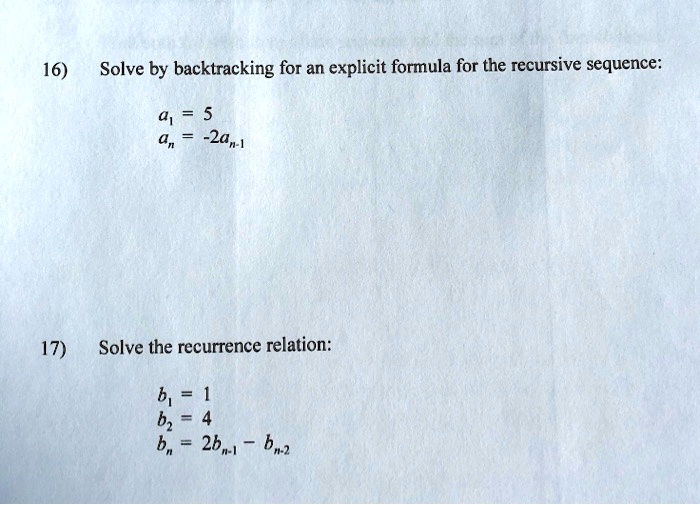 16) Solve by backtracking for an explicit formula for the recursive sequence:

a1 = 5
an = -2an-1

17) Solve the recurrence relation:

b1 = 1
b2 = 4
bn = 2bn-1 - bn-2