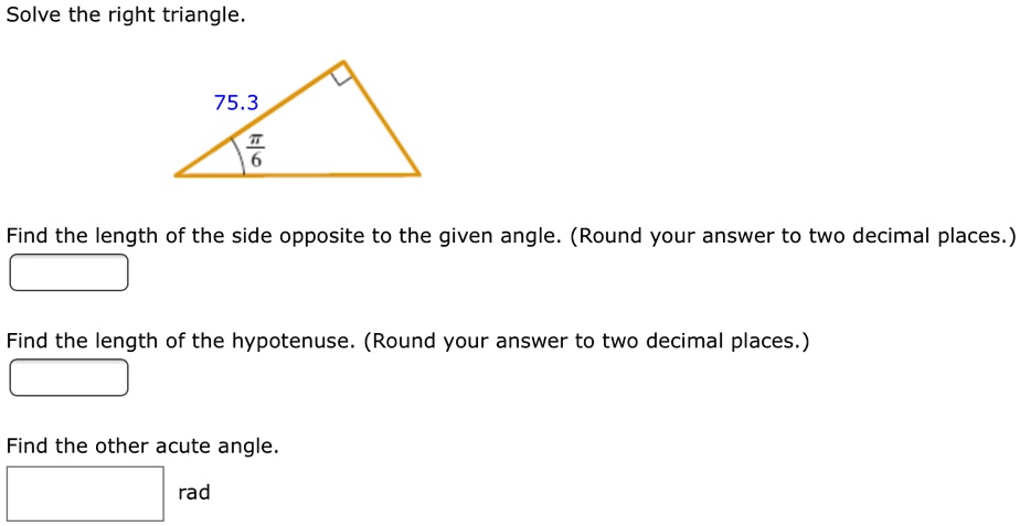 Solve the right triangle.
75.3
?/6
Find the length of the side opposite to the given angle. (Round your answer to two decimal places.)
Find the length of the hypotenuse. (Round your answer to two decimal places.)
Find the other acute angle.
rad