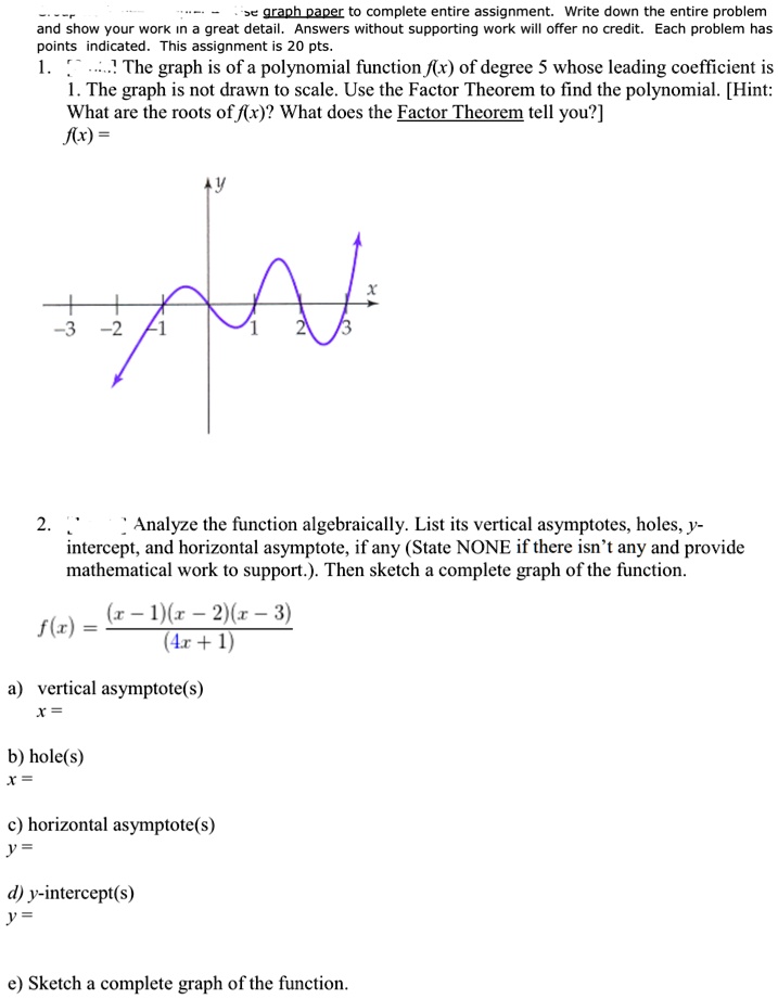 se graph paper to complete entire assignment. Write down the entire problem
and show your work in a great detail. Answers without supporting work will offer no credit. Each problem has
points indicated. This assignment is 20 pts.
1....... The graph is of a polynomial function f(x) of degree 5 whose leading coefficient is
1. The graph is not drawn to scale. Use the Factor Theorem to find the polynomial. [Hint:
What are the roots of f(x)? What does the Factor Theorem tell you?]
f(x) =
Y
X
-3 -2 -1
1
2
3
2.
Analyze the function algebraically. List its vertical asymptotes, holes, y-
intercept, and horizontal asymptote, if any (State NONE if there isn't any and provide
mathematical work to support.). Then sketch a complete graph of the function.
f(x) = ((x-1)(x-2)(x-3))/((4x+1))
a) vertical asymptote(s)
x =
b) hole(s)
x =
c) horizontal asymptote(s)
y =
d) y-intercept(s)
y =
e) Sketch a complete graph of the function.