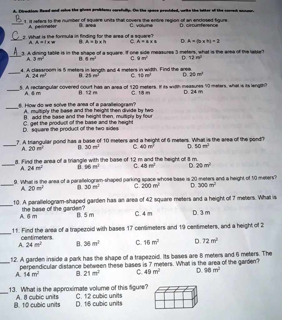 A. Direction: Read and solve the given problems carefully. On the space provided, write the letter of the correct answer.
B 1. It refers to the number of square units that covers the entire region of an enclosed figure.
A. perimeter B. area C. volume D. circumference
C 2. What is the formula in finding for the area of a square?
A. A = l x w B. A = b x h C. A = s x s D. A = (b x h) + 2
A 3. A dining table is in the shape of a square. If one side measures 3 meters, what is the area of the table?
A. 3 m" B. 6 m" C. 9 m" D. 12 m"
4. A classroom is 5 meters in length and 4 meters in width. Find the area.
A. 24 m" B. 25 m" C. 10 m" D. 20 m"
5. A rectangular covered court has an area of 120 meters. If its width measures 10 meters, what is its length?
A. 6 m B. 12 m C. 18 m D. 24 m
6. How do we solve the area of a parallelogram?
A. multiply the base and the height then divide by two
B. add the base and the height then, multiply by four
C. get the product of the base and the height
D. square the product of the two sides
7. A triangular pond has a base of 10 meters and a height of 6 meters. What is the area of the pond?
A. 20 m" B. 30 m" C. 40 m" D. 50 m"
8. Find the area of a triangle with the base of 12 m and the height of 8 m.
A. 24 m" B. 96 m" C. 48 m" D. 20 m"
9. What is the area of a parallelogram-shaped parking space whose base is 20 meters and a height of 10 meters?
A. 20 m" B. 30 m" C. 200 m" D. 300 m"
10. A parallelogram-shaped garden has an area of 42 square meters and a height of 7 meters. What is the base of the garden?
A. 6 m B. 5 m C. 4 m D. 3 m
11. Find the area of a trapezoid with bases 17 centimeters and 19 centimeters, and a height of 2 centimeters.
A. 24 m" B. 36 m" C. 16 m" D. 72 m"
12. A garden inside a park has the shape of a trapezoid. Its bases are 8 meters and 6 meters. The perpendicular distance between these bases is 7 meters. What is the area of the garden?
A. 14 m" B. 21 m" C. 49 m" D. 98 m"
13. What is the approximate volume of this figure?
A. 8 cubic units C. 12 cubic units
B. 10 cubic units D. 16 cubic units