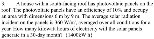 3. A house with a south-facing roof has photovoltaic panels on the roof. The photovoltaic panels have an efficiency of 10% and occupy an area with dimensions 6 m by 9 m. The average solar radiation incident on the panels is 360 W/m², averaged over all conditions for a year. How many kilowatt hours of electricity will the solar panels generate in a 30-day month? {1400kW h}