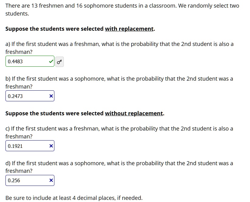 There are 13 freshmen and 16 sophomore students in a classroom. We randomly select two students.
Suppose the students were selected with replacement.
a) If the first student was a freshman, what is the probability that the 2nd student is also a freshman?
0.4483
b) If the first student was a sophomore, what is the probability that the 2nd student was a freshman?
0.2473
Suppose the students were selected without replacement.
c) If the first student was a freshman, what is the probability that the 2nd student is also a freshman?
0.1921
d) If the first student was a sophomore, what is the probability that the 2nd student was a freshman?
0.256
Be sure to include at least 4 decimal places, if needed.
