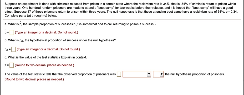 Suppose an experiment is done with criminals released from prison in a certain state where the recidivism rate is 34%; that is, 34% of criminals return to prison within three years. One hundred random prisoners are made to attend a "boot camp" for two weeks before their release, and it is hoped that "boot camp" will have a good effect. Suppose 37 of those prisoners return to prison within three years. The null hypothesis is that those attending boot camp have a recidivism rate of 34%, p = 0.34. Complete parts (a) through (c) below.
a. What is p?, the sample proportion of successes? (It is somewhat odd to call returning to prison a success.)
p? = (Type an integer or a decimal. Do not round.)
b. What is p?, the hypothetical proportion of success under the null hypothesis?
p? = (Type an integer or a decimal. Do not round.)
c. What is the value of the test statistic? Explain in context.
z = (Round to two decimal places as needed.)
The value of the test statistic tells that the observed proportion of prisoners was the null hypothesis proportion of prisoners.
(Round to two decimal places as needed.)