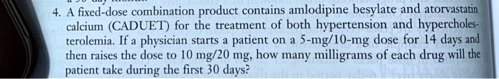 4. A fixed-dose combination product contains amlodipine besylate and atorvastatin calcium (CADUET) for the treatment of both hypertension and hypercholesterolemia. If a physician starts a patient on a 5-mg/10-mg dose for 14 days and then raises the dose to 10 mg/20 mg, how many milligrams of each drug will the patient take during the first 30 days?