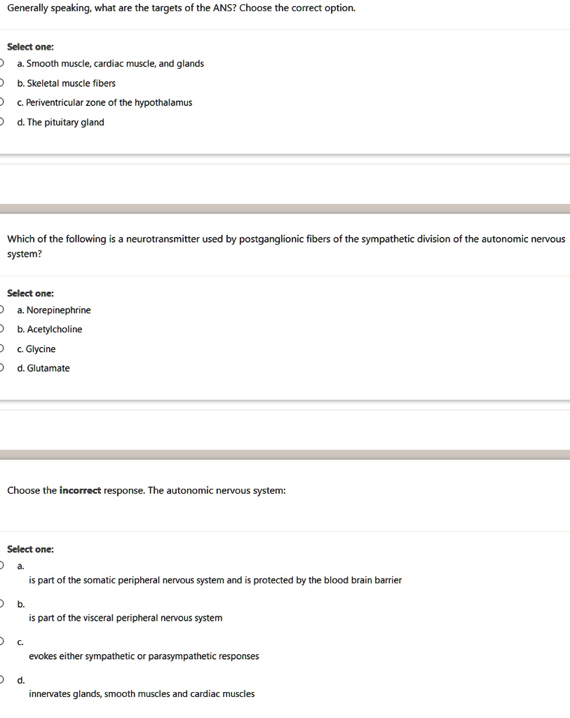 Generally speaking, what are the targets of the ANS? Choose the correct option.
Select one:
a. Smooth muscle, cardiac muscle, and glands
b. Skeletal muscle fibers
c. Periventricular zone of the hypothalamus
d. The pituitary gland
Which of the following is a neurotransmitter used by postganglionic fibers of the sympathetic division of the autonomic nervous
system?
Select one:
a. Norepinephrine
b. Acetylcholine
c. Glycine
d. Glutamate
Choose the incorrect response. The autonomic nervous system:
Select one:
a. is part of the somatic peripheral nervous system and is protected by the blood brain barrier
b. is part of the visceral peripheral nervous system
c. evokes either sympathetic or parasympathetic responses
d. innervates glands, smooth muscles and cardiac muscles