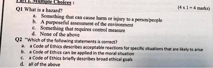 Multiple Choices:
Q1 What is a hazard?
a. Something that can cause harm or injury to a person/people
b. A purposeful assessment of the environment
c. Something that requires control measure
d. None of the above
Q2 "Which of the following statements is correct?
(4 x 1 = 4 marks)
a. a Code of Ethics describes acceptable reactions for specific situations that are likely to arise
b. a Code of Ethics can be applied in the moral situation
c. a Code of Ethics briefly describes broad ethical goals
d. all of the above