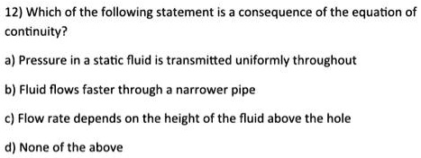 12) Which of the following statement is a consequence of the equation of continuity?
a) Pressure in a static fluid is transmitted uniformly throughout
b) Fluid flows faster through a narrower pipe
c) Flow rate depends on the height of the fluid above the hole
d) None of the above