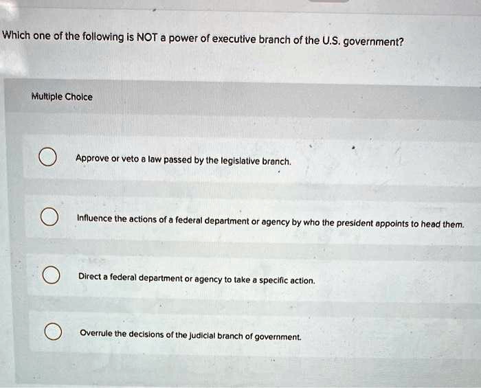 Which one of the following is NOT a power of executive branch of the U.S. government?
Approve or veto a law passed by the legislative branch.
Influence the actions of a federal department or agency by who the president appoints to head them.
Direct a federal department or agency to take a specific action.
Overrule the decisions of the judicial branch of government.