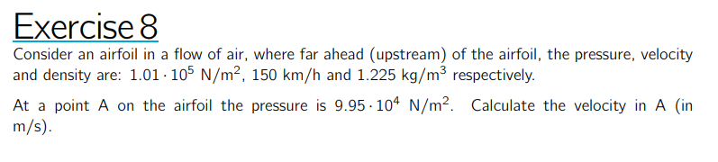 Exercise 8
Consider an airfoil in a flow of air, where far ahead (upstream) of the airfoil, the pressure, velocity and density are: 1.01 · 10^5 N / m^2, 150  km / h and 1.225  kg / m^3 respectively.
At a point A on the airfoil the pressure is 9.95 · 10^4 N / m^2. Calculate the velocity in A (in m / s ).