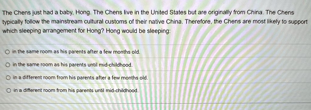 The Chens just had a baby, Hong. The Chens live in the United States but are originally from China. The Chens
typically follow the mainstream cultural customs of their native China. Therefore, the Chens are most likely to support
which sleeping arrangement for Hong? Hong would be sleeping:
Oin the same room as his parents after a few months old.
Oin the same room as his parents until mid-childhood.
Oin a different room from his parents after a few months old.
Oin a different room from his parents until mid-childhood.