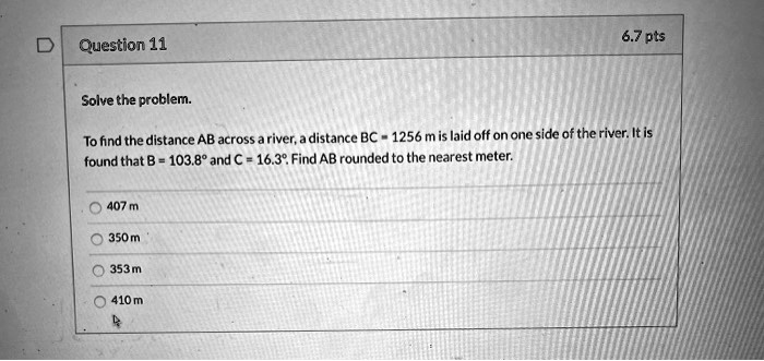 Solve the problem.

To find the distance AB across a river, a distance BC = 1256 m is laid off on one side of the river. It is found that B = 103.8° and C = 16.3°. Find AB rounded to the nearest meter.

407 m
350 m
353 m
410 m