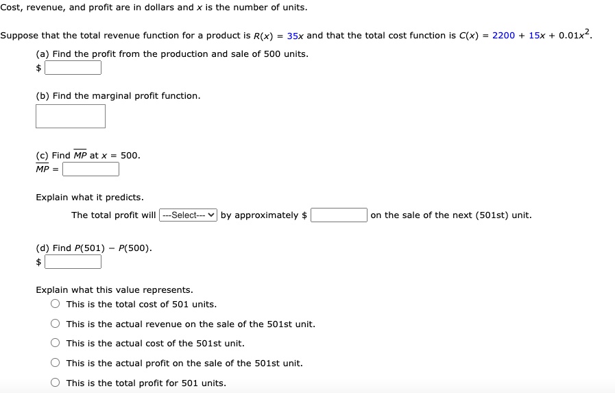 Cost, revenue, and profit are in dollars and x is the number of units.
Suppose that the total revenue function for a product is R(x) = 35x and that the total cost function is C(x) = 2200 + 15x + 0.01x^2.
(a) Find the profit from the production and sale of 500 units.
(b) Find the marginal profit function.
(c) Find MP at x = 500.
MP =
Explain what it predicts.
The total profit will —Select— by approximately on the sale of the next (501st) unit.
(d) Find P(501) - P(500).
Explain what this value represents.
This is the total cost of 501 units.
This is the actual revenue on the sale of the 501st unit.
This is the actual cost of the 501st unit.
This is the actual profit on the sale of the 501st unit.
This is the total profit for 501 units.