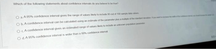 Which of the following statements about confidence intervals do you believe to be true?
a. A 95% confidence interval gives the range of values likely to include 95 out of 100 sample data values
b. A confidence interval can be calculated using an estimate of the parameter plus a multiple of the standard deviation. If you want to increase the width of the confidence interval, you should increase the sample size.
c. A confidence interval gives an estimated range of values likely to include an unknown population parameter
d. A 95% confidence interval is wider than a 99% confidence interval