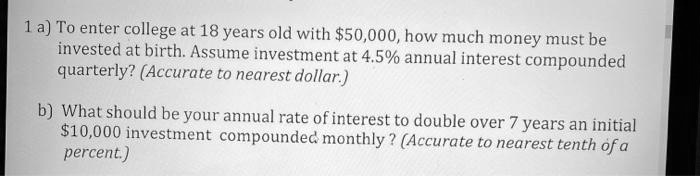 1 a) To enter college at 18 years old with 50,000, how much money must be invested at birth. Assume investment at 4.5% annual interest compounded quarterly? (Accurate to nearest dollar.)

b) What should be your annual rate of interest to double over 7 years an initial10,000 investment compounded monthly ? (Accurate to nearest tenth of a percent.)