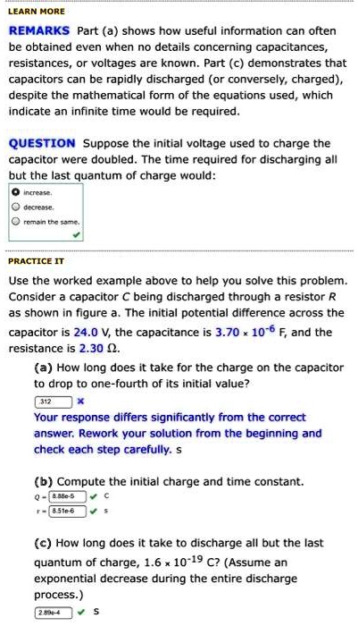 LEARN MORE
REMARKS Part (a) shows how useful information can often be obtained even when no details concerning capacitances, resistances, or voltages are known. Part (c) demonstrates that capacitors can be rapidly discharged (or conversely, charged), despite the mathematical form of the equations used, which indicate an infinite time would be required.
QUESTION Suppose the initial voltage used to charge the capacitor were doubled. The time required for discharging all but the last quantum of charge would:
increase.
decrease.
remain the same.
PRACTICE IT
Use the worked example above to help you solve this problem. Consider a capacitor C being discharged through a resistor R as shown in figure a. The initial potential difference across the capacitor is 24.0 V, the capacitance is 3.70 × 10?? F, and the resistance is 2.30 ?.
(a) How long does it take for the charge on the capacitor to drop to one-fourth of its initial value?
Your response differs significantly from the correct answer. Rework your solution from the beginning and check each step carefully. s
(b) Compute the initial charge and time constant.
Q = 8.88e-5 C
r = 8.51e-6 s
(c) How long does it take to discharge all but the last quantum of charge, 1.6 × 10?¹? C? (Assume an exponential decrease during the entire discharge process.)
2.89e-4 s