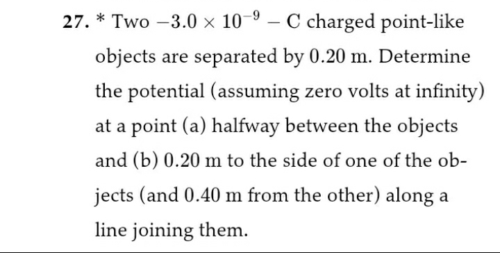 27. * Two -3.0 x 10^-9 - C charged point-like objects are separated by 0.20 m. Determine the potential (assuming zero volts at infinity) at a point (a) halfway between the objects and (b) 0.20 m to the side of one of the objects (and 0.40 m from the other) along a line joining them.