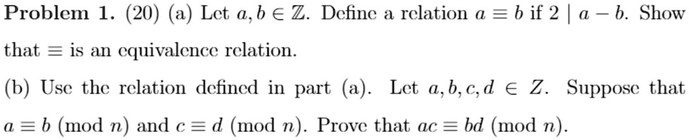 Problem 1. (20) (a) Let a,b ? ?. Define a relation a ? b if 2 | a - b. Show that ? is an equivalence relation.
(b) Use the relation defined in part (a). Let a,b,c,d ? ?. Suppose that a ? b (mod n) and c ? d (mod n). Prove that ac ? bd (mod n).