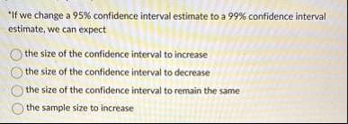 if we change a 95 confidence interval estimate to a 99 confidence interval estimate we can expect the size of the confidence interval to increase the size of the confidence interval to decre 06333