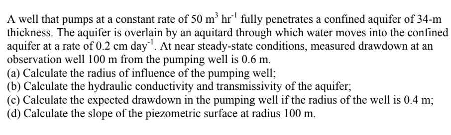 A well that pumps at a constant rate of 50 m³ hr?¹ fully penetrates a confined aquifer of 34-m thickness. The aquifer is overlain by an aquitard through which water moves into the confined aquifer at a rate of 0.2 cm day?¹. At near steady-state conditions, measured drawdown at an observation well 100 m from the pumping well is 0.6 m.
(a) Calculate the radius of influence of the pumping well;
(b) Calculate the hydraulic conductivity and transmissivity of the aquifer;
(c) Calculate the expected drawdown in the pumping well if the radius of the well is 0.4 m;
(d) Calculate the slope of the piezometric surface at radius 100 m.