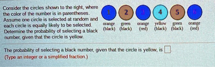 Consider the circles shown to the right, where the color of the number is in parentheses. Assume one circle is selected at random and each circle is equally likely to be selected. orange green orange yellow green orange (black) (black) (red) (black) (black) (red) Determine the probability of selecting a black number, given that the circle is yellow. The probability of selecting a black number, given that the circle is yellow, is . (Type an integer or a simplified fraction.)