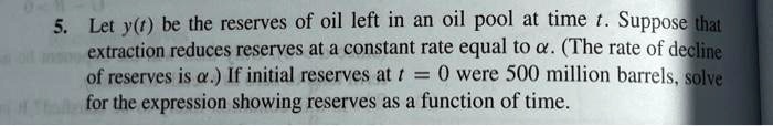 5. Let y(t) be the reserves of oil left in an oil pool at time t. Suppose that extraction reduces reserves at a constant rate equal to alpha. (The rate of decline of reserves is alpha.) If initial reserves at t = 0 were 500 million barrels, solve for the expression showing reserves as a function of time.
