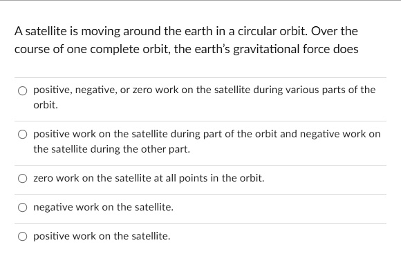 A satellite is moving around the earth in a circular orbit. Over the course of one complete orbit, the earth's gravitational force does

positive, negative, or zero work on the satellite during various parts of the orbit.
positive work on the satellite during part of the orbit and negative work on the satellite during the other part.
zero work on the satellite at all points in the orbit.
negative work on the satellite.
positive work on the satellite.