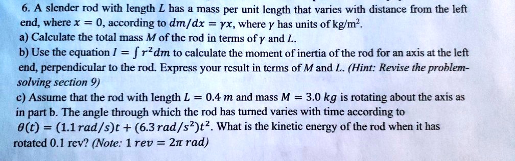 6. A slender rod with length L has a mass per unit length that varies with distance from the left
end, where x = 0, according to dm/dx = ?x, where ? has units of kg/m".
a) Calculate the total mass M of the rod in terms of ? and L.
b) Use the equation I = ? r"dm to calculate the moment of inertia of the rod for an axis at the left
end, perpendicular to the rod. Express your result in terms of M and L. (Hint: Revise the problem-
solving section 9)
c) Assume that the rod with length L = 0.4 m and mass M = 3.0 kg is rotating about the axis as
in part b. The angle through which the rod has turned varies with time according to
?(t) = (1.1 rad/s)t + (6.3 rad/s")t". What is the kinetic energy of the rod when it has
rotated 0.1 rev? (Note: 1 rev = 2? rad)