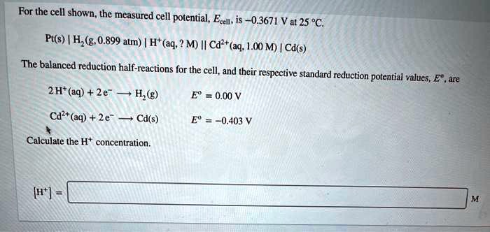 For the cell shown, the measured cell potential, Ecell, is -0.3671 V at 25 °C.

Pt(s) | H2(g, 0.899 atm) | H+(aq, ? M) || Cd2+(aq, 1.00 M) | Cd(s)

The balanced reduction half-reactions for the cell, and their respective standard reduction potential values, E°, are

2 H+(aq) + 2 e- ? H2(g) E° = 0.00 V
Cd2+(aq) + 2 e- ? Cd(s) E° = -0.403 V

Calculate the H+ concentration.

[H+] = M