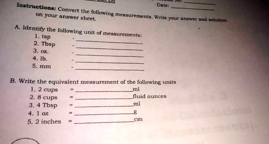 Date:
Instructions: Convert the following measurements. Write your answer and solution
on your answer sheet.
A. Identify the following unit of measurements:
1. tsp
2. Tbsp
3. oz.
4. lb.
5. mm
B. Write the equivalent measurement of the following units
1. 2 cups = ml
2. 8 cups = fluid ounces
3. 4 Tbsp = ml
4. 1 oz = g
5. 2 inches = cm