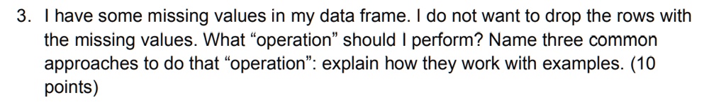 3. I have some missing values in my data frame. I do not want to drop the rows with the missing values. What öperations̈hould I perform? Name three common approaches to do that öperation:̈ explain how they work with examples. (10 points)