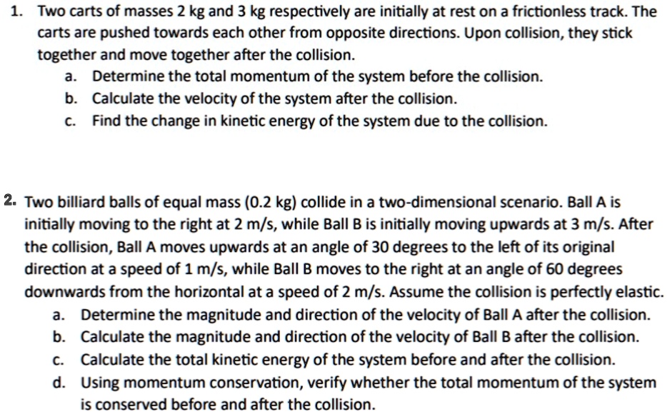 1. Two carts of masses 2 kg and 3 kg respectively are initially at rest on a frictionless track. The
carts are pushed towards each other from opposite directions. Upon collision, they stick
together and move together after the collision.
a. Determine the total momentum of the system before the collision.
b. Calculate the velocity of the system after the collision.
c. Find the change in kinetic energy of the system due to the collision.
2. Two billiard balls of equal mass (0.2 kg) collide in a two-dimensional scenario. Ball A is
initially moving to the right at 2 m/s, while Ball B is initially moving upwards at 3 m/s. After
the collision, Ball A moves upwards at an angle of 30 degrees to the left of its original
direction at a speed of 1 m/s, while Ball B moves to the right at an angle of 60 degrees
downwards from the horizontal at a speed of 2 m/s. Assume the collision is perfectly elastic.
a. Determine the magnitude and direction of the velocity of Ball A after the collision.
b. Calculate the magnitude and direction of the velocity of Ball B after the collision.
C. Calculate the total kinetic energy of the system before and after the collision.
d. Using momentum conservation, verify whether the total momentum of the system
is conserved before and after the collision.