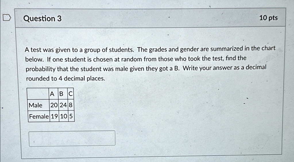 Question 3
10 pts
A test was given to a group of students. The grades and gender are summarized in the chart
below. If one student is chosen at random from those who took the test, find the
probability that the student was male given they got a B. Write your answer as a decimal
rounded to 4 decimal places.
ABC
Male 20 24 8
Female 19 10 5