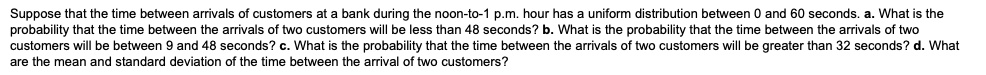 Suppose that the time between arrivals of customers at a bank during the noon-to-1 p.m. hour has a uniform distribution between 0 and 60 seconds. a. What is the probability that the time between the arrivals of two customers will be less than 48 seconds? b. What is the probability that the time between the arrivals of two customers will be between 9 and 48 seconds? c. What is the probability that the time between the arrivals of two customers will be greater than 32 seconds? d. What are the mean and standard deviation of the time between the arrival of two customers?