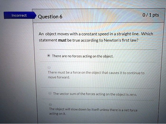 An object moves with a constant speed in a straight line. Which statement must be true according to Newton's first law?

There are no forces acting on the object.

There must be a force on the object that causes it to continue to move forward.

The vector sum of the forces acting on the object is zero.

The object will slow down by itself unless there is a net force acting on it.