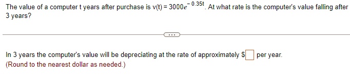 The value of a computer t years after purchase is v(t) = 3000e^-0.35t. At what rate is the computer's value falling after 3 years?

In 3 years the computer's value will be depreciating at the rate of approximately  per year.
(Round to the nearest dollar as needed.)