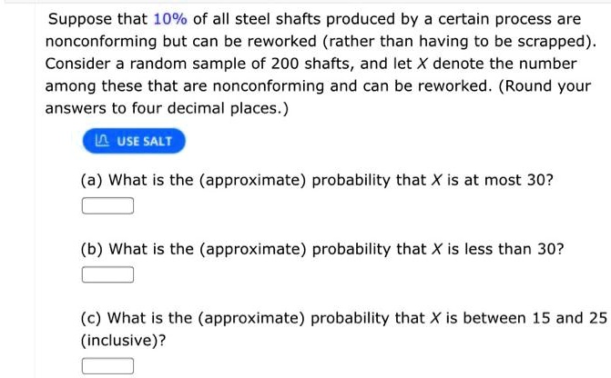 Suppose that 10% of all steel shafts produced by a certain process are nonconforming but can be reworked (rather than having to be scrapped). Consider a random sample of 200 shafts, and let X denote the number among these that are nonconforming and can be reworked. (Round your answers to four decimal places.)
(a) What is the (approximate) probability that X is at most 30?
(b) What is the (approximate) probability that X is less than 30?
(c) What is the (approximate) probability that X is between 15 and 25 (inclusive)?