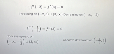 [
f^prime(-2)=f^prime(3)=0
]

Increasing on ( (-2,3) cup(3, infty) ) Decreasing on ( (-infty,-2) )
[
f^prime primeleft(-frac13ight)=f^prime prime(3)=0
]

Concave upward on
[
left(-infty,-frac13ight) cup(3, infty)
]

Concave downward on ( left(-frac13, 3ight) )
