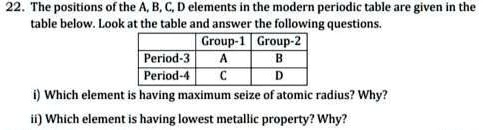 22. The positions of the A, B, C, D elements in the modern periodic table are given in the table below. Look at the table and answer the following questions.

Group-1 Group-2
Period-3 A B
Period-4 C D

i) Which element is having maximum seize of atomic radius? Why?
ii) Which element is having lowest metallic property? Why?