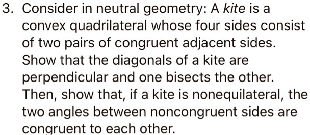 3. Consider in neutral geometry: A kite is a convex quadrilateral whose four sides consist of two pairs of congruent adjacent sides. Show that the diagonals of a kite are perpendicular and one bisects the other. Then, show that, if a kite is nonequilateral, the two angles between noncongruent sides are congruent to each other.