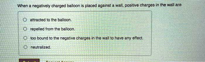 When a negatively charged balloon is placed against a wall, positive charges in the wall are

attracted to the balloon.
repelled from the balloon.
too bound to the negative charges in the wall to have any effect.
neutralized.