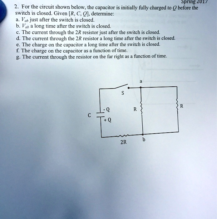 Spring 2017
2. For the circuit shown below, the capacitor is initially fully charged to Q before the
switch is closed. Given [R, C, Q], determine:
a. Vab just after the switch is closed.
b. Vab a long time after the switch is closed.
c. The current through the 2R resistor just after the switch is closed.
d. The current through the 2R resistor a long time after the switch is closed.
e. The charge on the capacitor a long time after the switch is closed.
f. The charge on the capacitor as a function of time.
g. The current through the resistor on the far right as a function of time.