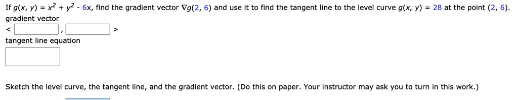 If g(x, y) = x^2 + y^2 - 6x, find the gradient vector ?g(2, 6) and use it to find the tangent line to the level curve g(x, y) = 28 at the point (2, 6).
gradient vector
< , >
tangent line equation
Sketch the level curve, the tangent line, and the gradient vector. (Do this on paper. Your instructor may ask you to turn in this work.)