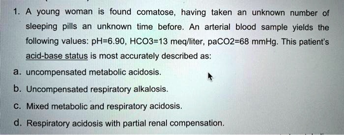 1. A young woman is found comatose, having taken an unknown number of sleeping pills an unknown time before. An arterial blood sample yields the following values: pH=6.90, HCO3=13 meq/liter, paCO2=68 mmHg. This patient's acid-base status is most accurately described as:
a. uncompensated metabolic acidosis.
b. Uncompensated respiratory alkalosis.
c. Mixed metabolic and respiratory acidosis.
d. Respiratory acidosis with partial renal compensation.
