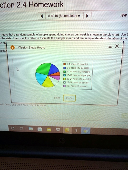 ction 2.4 Homework
5 of 10 (8 complete)
HW
hours that a random sample of people spend doing chores per week is shown in the pie chart. Use 3
the data. Then use the table to estimate the sample mean and the sample standard deviation of the
me ch
1 Weekly Study Hours
stribut
0-4 hours (5 people)
5-9 hours (13 people)
10-14 hours (24 people)
15-19 hours (18 people)
20-24 hours (16 people)
25-29 hours (9 people)
30+ hours (6 people)
Print
Done
edit fields and then click Check Answer.
hp
-